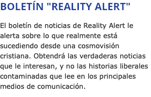 BOLETÍN "REALITY ALERT" El boletín de noticias de Reality Alert le alerta sobre lo que realmente está sucediendo desde una cosmovisión cristiana. Obtendrá las verdaderas noticias que le interesan, y no las historias liberales contaminadas que lee en los principales medios de comunicación.