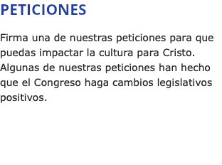 PETICIONES Firma una de nuestras peticiones para que puedas impactar la cultura para Cristo. Algunas de nuestras peticiones han hecho que el Congreso haga cambios legislativos positivos.