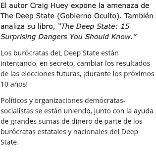 El autor Craig Huey expone la amenaza de The Deep State (Gobierno Oculto). También analiza su libro, “The Deep State: 15 Surprising Dangers You Should Know.” Los burócratas deL Deep State están intentando, en secreto, cambiar los resultados de las elecciones futuras, ¡durante los próximos 10 años! Políticos y organizaciones demócratas-socialístas se están uniendo, junto con la ayuda de grandes sumas de dinero de parte de los burócratas estatales y nacionales del Deep State.